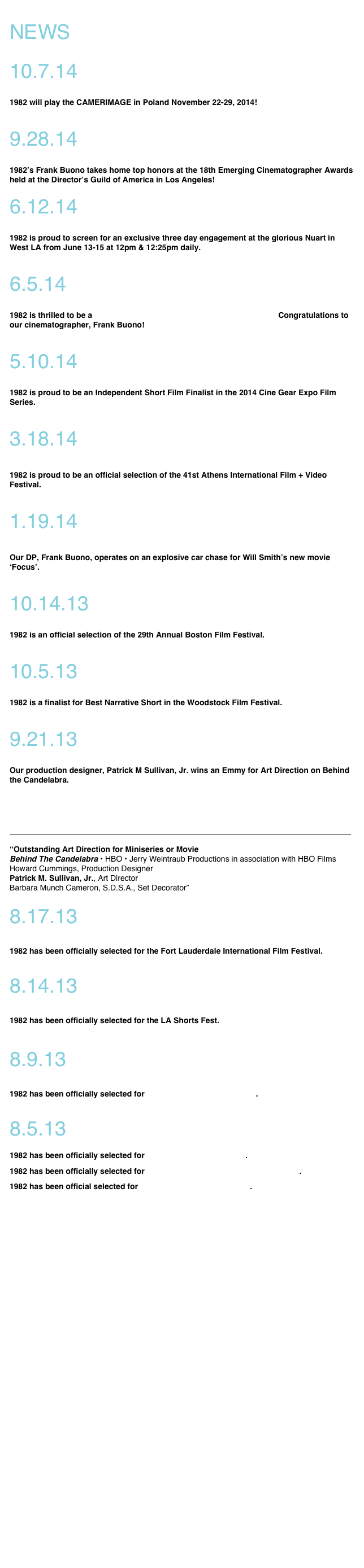 

NEWS

10.7.14

1982 will play the CAMERIMAGE in Poland November 22-29, 2014!

9.28.14

1982’s Frank Buono takes home top honors at the 18th Emerging Cinematographer Awards held at the Director’s Guild of America in Los Angeles!
 
6.12.14

1982 is proud to screen for an exclusive three day engagement at the glorious Nuart in West LA from June 13-15 at 12pm & 12:25pm daily.   

6.5.14

1982 is thrilled to be a 2014 Emerging Cinematographer Award Winner. Congratulations to our cinematographer, Frank Buono!  

5.10.14

1982 is proud to be an Independent Short Film Finalist in the 2014 Cine Gear Expo Film Series.

3.18.14

1982 is proud to be an official selection of the 41st Athens International Film + Video Festival. 

1.19.14

Our DP, Frank Buono, operates on an explosive car chase for Will Smith’s new movie ‘Focus’.  

10.14.13

1982 is an official selection of the 29th Annual Boston Film Festival.

10.5.13

1982 is a finalist for Best Narrative Short in the Woodstock Film Festival.

9.21.13

Our production designer, Patrick M Sullivan, Jr. wins an Emmy for Art Direction on Behind the Candelabra.

HBO, ‘Behind The Candelabra’ Lead Creative Arts Emmy Awards; Bob Newhart, Dan Bucatinsky, Melissa Leo, Carrie Preston, Heidi Klum & Tim Gunn, ‘Undercover Boss’, ‘South Park’ & Tony Awards Among Winners
￼
“Outstanding Art Direction for Miniseries or Movie Behind The Candelabra • HBO • Jerry Weintraub Productions in association with HBO Films Howard Cummings, Production Designer Patrick M. Sullivan, Jr., Art Director Barbara Munch Cameron, S.D.S.A., Set Decorator”
8.17.13


 
1982 has been officially selected for the Fort Lauderdale International Film Festival.

8.14.13



1982 has been officially selected for the LA Shorts Fest. 


    
8.9.13



1982 has been officially selected for The Woodstock Film Festival. 

8.5.13

 
1982 has been officially selected for The Portland Film Festival. 

1982 has been officially selected for The Sacramento Film and Music Festival. 

1982 has been official selected for The New Jersey Film Festival.














































